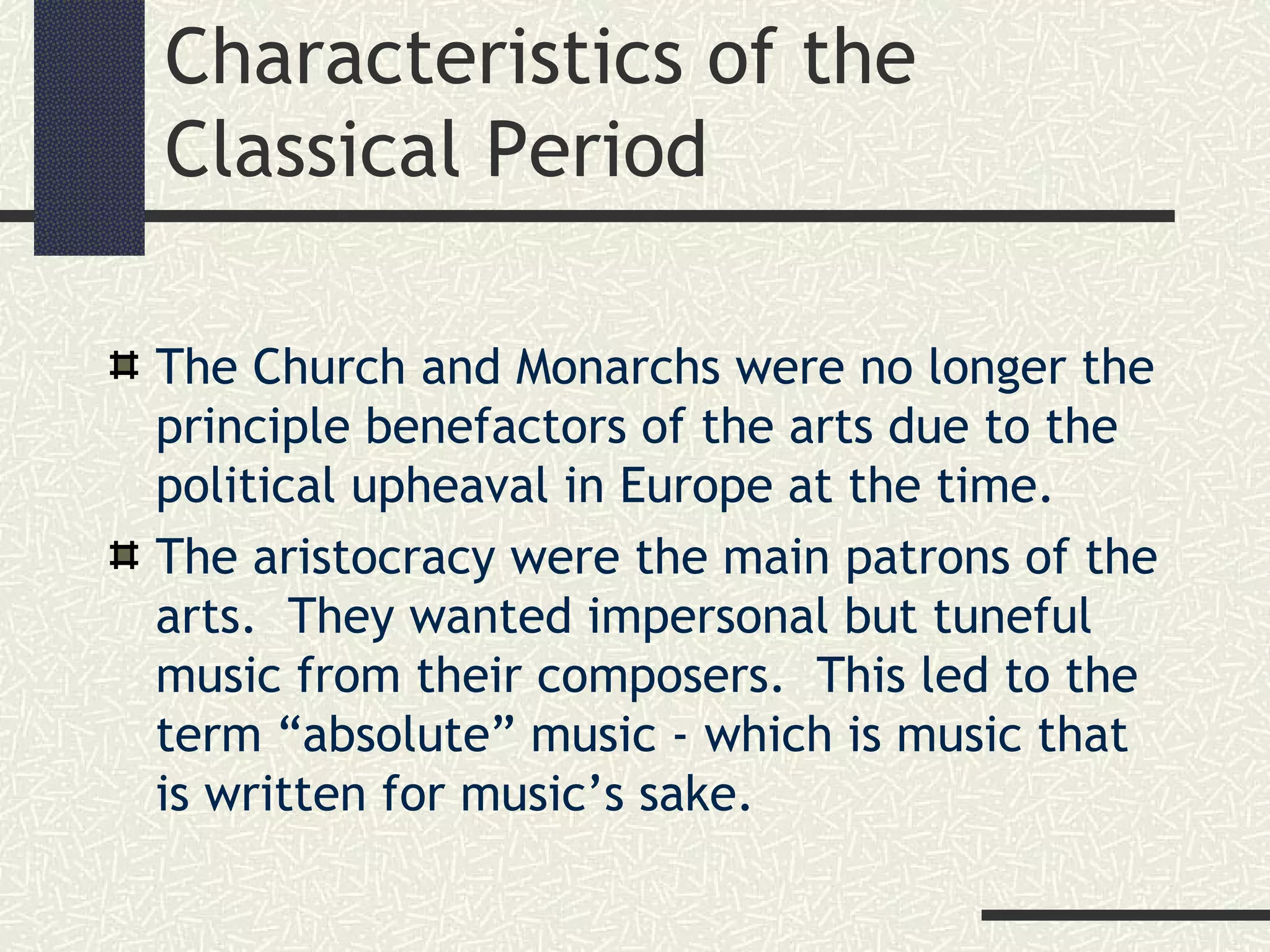 Characteristics of the
Classical Period
The Church and Monarchs were no longer the
principle benefactors of the arts due to the
political upheaval in Europe at the time.
The aristocracy were the main patrons of the
arts. They wanted impersonal but tuneful
music from their composers. This led to the
term “absolute” music - which is music that
is written for music’s sake.
 
