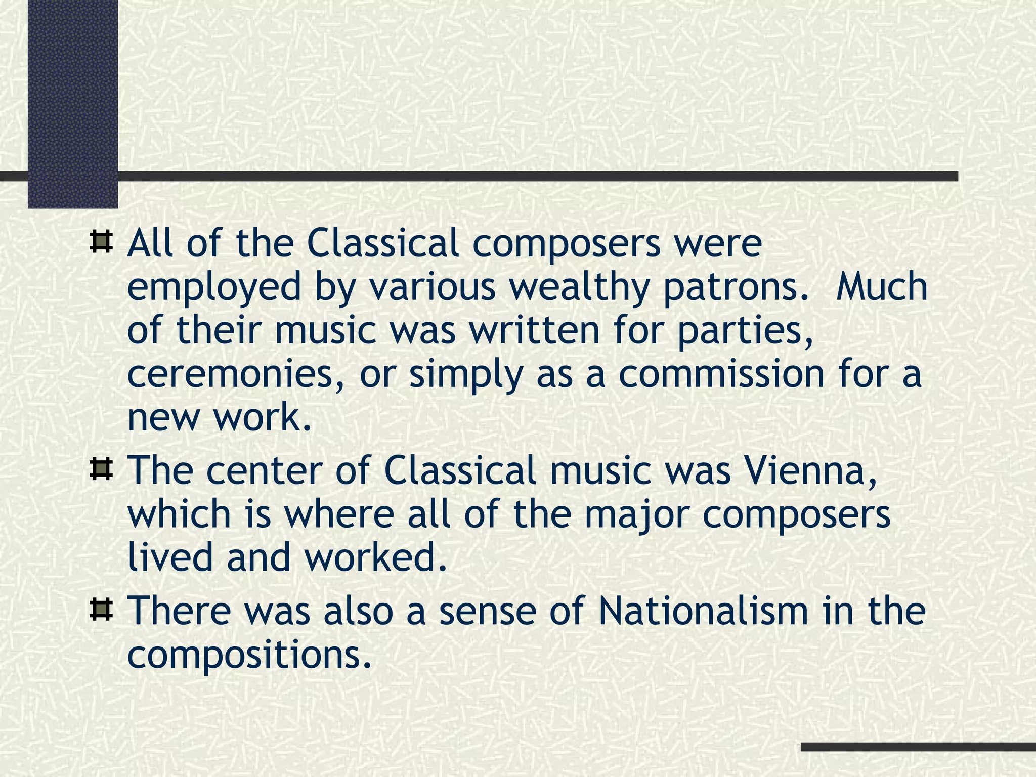 All of the Classical composers were
employed by various wealthy patrons. Much
of their music was written for parties,
ceremonies, or simply as a commission for a
new work.
The center of Classical music was Vienna,
which is where all of the major composers
lived and worked.
There was also a sense of Nationalism in the
compositions.
 