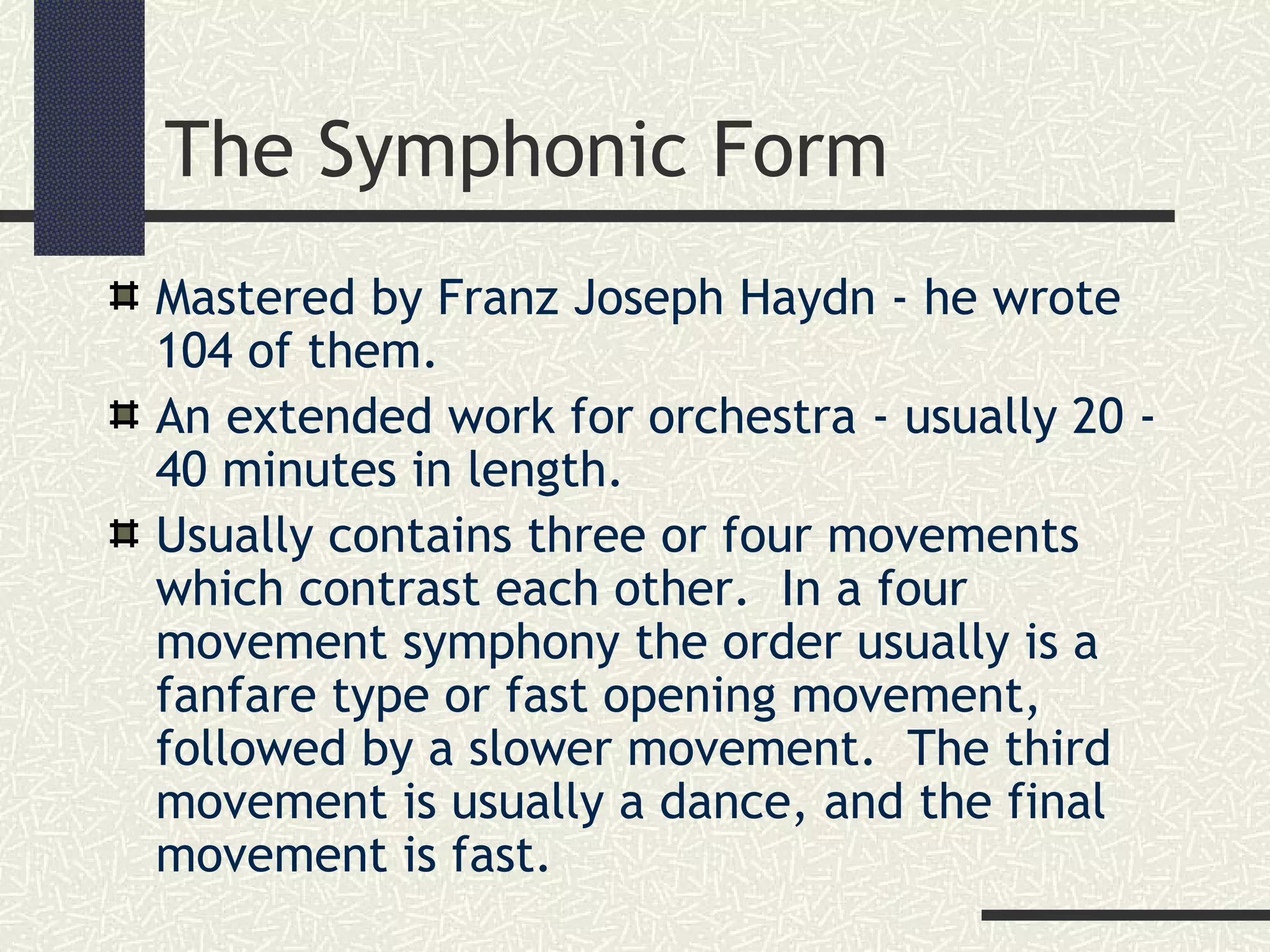 The Symphonic Form
Mastered by Franz Joseph Haydn - he wrote
104 of them.
An extended work for orchestra - usually 20 -
40 minutes in length.
Usually contains three or four movements
which contrast each other. In a four
movement symphony the order usually is a
fanfare type or fast opening movement,
followed by a slower movement. The third
movement is usually a dance, and the final
movement is fast.
 