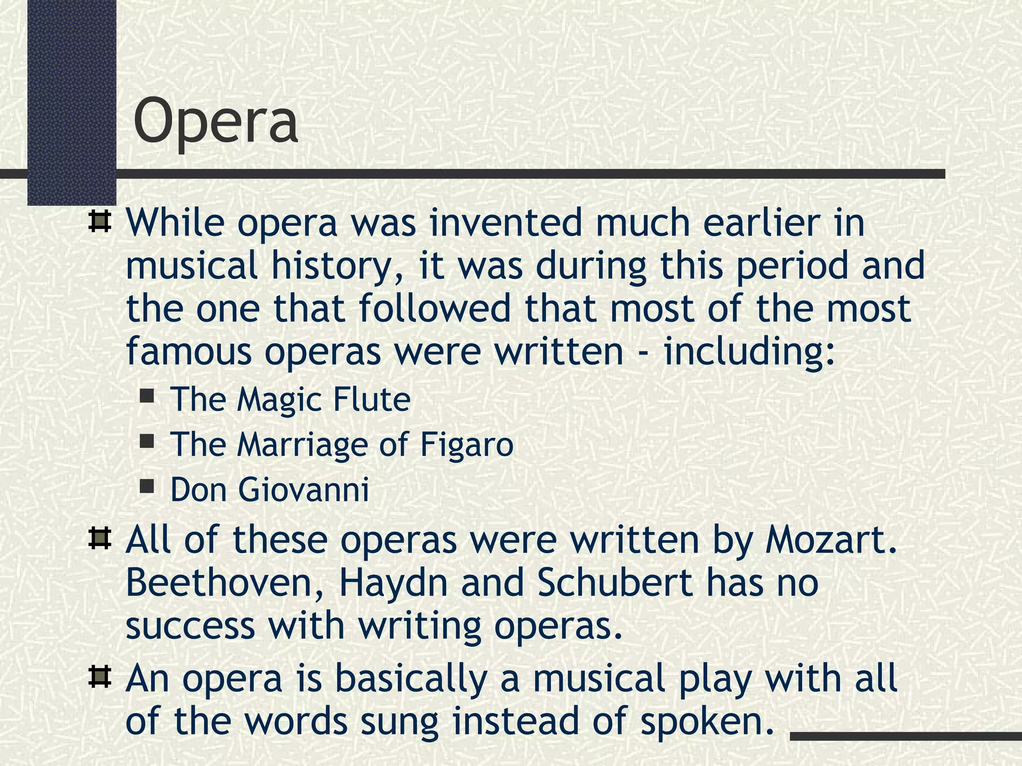 Opera
While opera was invented much earlier in
musical history, it was during this period and
the one that followed that most of the most
famous operas were written - including:
 The Magic Flute
 The Marriage of Figaro
 Don Giovanni
All of these operas were written by Mozart.
Beethoven, Haydn and Schubert has no
success with writing operas.
An opera is basically a musical play with all
of the words sung instead of spoken.
 