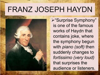 FRANZ JOSEPH HAYDN 
“Surprise Symphony” 
is one of the famous 
works of Haydn that 
contains joke, where 
the symphony begun 
with piano (soft) then 
suddenly changes to 
fortissimo (very loud) 
that surprises the 
audience or listeners. 
 