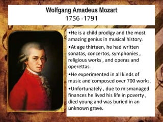 1756 -1791
•He is a child prodigy and the most
amazing genius in musical history.
•At age thirteen, he had written
sonatas, concertos, symphonies ,
religious works , and operas and
operettas.
•He experimented in all kinds of
music and composed over 700 works.
•Unfortunately , due to mismanaged
finances he lived his life in poverty ,
died young and was buried in an
unknown grave.
 