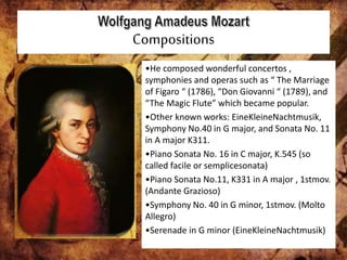 Compositions
•He composed wonderful concertos ,
symphonies and operas such as “ The Marriage
of Figaro “ (1786), “Don Giovanni “ (1789), and
“The Magic Flute” which became popular.
•Other known works: EineKleineNachtmusik,
Symphony No.40 in G major, and Sonata No. 11
in A major K311.
•Piano Sonata No. 16 in C major, K.545 (so
called facile or semplicesonata)
•Piano Sonata No.11, K331 in A major , 1stmov.
(Andante Grazioso)
•Symphony No. 40 in G minor, 1stmov. (Molto
Allegro)
•Serenade in G minor (EineKleineNachtmusik)
 