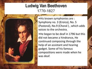 1770-1827
•His known symphonies are :
Symphony no. 3 (Eroica), No. 5
(Pastoral), No.9 (Choral ) , which adds
voices to the orchestra.
•He began to be deaf in 1796 but this
did not became a hindrance, He
continued composing through the
help of an assistant and hearing
gadget. Some of his famous
compositions were made when he
was deaf.
 