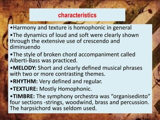 characteristics
•Harmony and texture is homophonic in general
•The dynamics of loud and soft were clearly shown
through the extensive use of crescendo and
diminuendo
•The style of broken chord accompaniment called
Alberti-Bass was practiced.
•MELODY: Short and clearly defined musical phrases
with two or more contrasting themes.
•RHYTHM: Very defined and regular.
•TEXTURE: Mostly Homophonic.
•TIMBRE: The symphony orchestra was “organisedinto”
four sections -strings, woodwind, brass and percussion.
The harpsichord was seldom used.
 