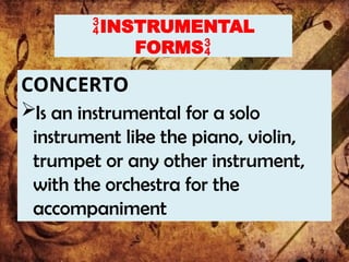 INSTRUMENTAL
FORMS
CONCERTO
Is an instrumental for a solo
instrument like the piano, violin,
trumpet or any other instrument,
with the orchestra for the
accompaniment
 