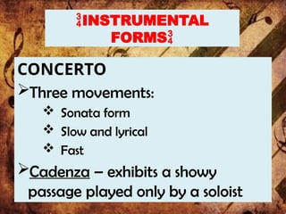 INSTRUMENTAL
FORMS
CONCERTO
Three movements:
 Sonata form
 Slow and lyrical
 Fast
Cadenza – exhibits a showy
passage played only by a soloist
 