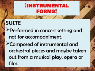INSTRUMENTAL
FORMS
SUITE
Performed in concert setting and
not for accompaniment.
Composed of instrumental and
orchestral pieces and maybe taken
out from a musical play, opera or
film.
 