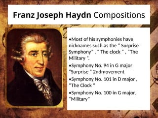 Franz Joseph Haydn Compositions
•Most of his symphonies have
nicknames such as the “ Surprise
Symphony” , “ The clock “ , “The
Military “.
•Symphony No. 94 in G major
“Surprise “ 2ndmovement
•Symphony No. 101 in D major ,
“The Clock “
•Symphony No. 100 in G major,
“Military”
 