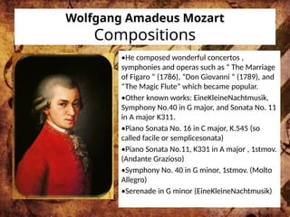 Wolfgang Amadeus Mozart
Compositions
•He composed wonderful concertos ,
symphonies and operas such as “ The Marriage
of Figaro “ (1786), “Don Giovanni “ (1789), and
“The Magic Flute” which became popular.
•Other known works: EineKleineNachtmusik,
Symphony No.40 in G major, and Sonata No. 11
in A major K311.
•Piano Sonata No. 16 in C major, K.545 (so
called facile or semplicesonata)
•Piano Sonata No.11, K331 in A major , 1stmov.
(Andante Grazioso)
•Symphony No. 40 in G minor, 1stmov. (Molto
Allegro)
•Serenade in G minor (EineKleineNachtmusik)
 