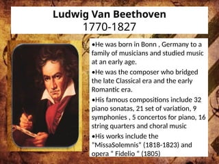 Ludwig Van Beethoven
1770-1827
•He was born in Bonn , Germany to a
family of musicians and studied music
at an early age.
•He was the composer who bridged
the late Classical era and the early
Romantic era.
•His famous compositions include 32
piano sonatas, 21 set of variation, 9
symphonies , 5 concertos for piano, 16
string quarters and choral music
•His works include the
“MissaSolemnis“ (1818-1823) and
opera “ Fidelio “ (1805)
 