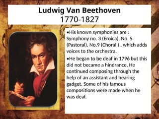 Ludwig Van Beethoven
1770-1827
•His known symphonies are :
Symphony no. 3 (Eroica), No. 5
(Pastoral), No.9 (Choral ) , which adds
voices to the orchestra.
•He began to be deaf in 1796 but this
did not became a hindrance, He
continued composing through the
help of an assistant and hearing
gadget. Some of his famous
compositions were made when he
was deaf.
 