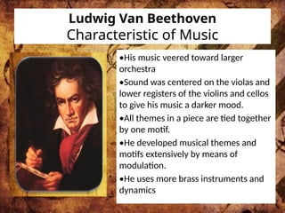 Ludwig Van Beethoven
Characteristic of Music
•His music veered toward larger
orchestra
•Sound was centered on the violas and
lower registers of the violins and cellos
to give his music a darker mood.
•All themes in a piece are tied together
by one motif.
•He developed musical themes and
motifs extensively by means of
modulation.
•He uses more brass instruments and
dynamics
 