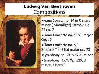 Ludwig Van Beethoven
Compositions
•Piano Sonata no. 14 in C sharp
minor ( Moonlight) 1stmov. Op.
27 no. 2
•Piano Concerto no. 1 in C major
Op. 15
•Piano Concerto no. 5 “
Emperor” in E flat major op. 73
•Symphony no. 5 Op.67. C minor
•Symphony No.9, Op. 125, d
minor “Choral”
 