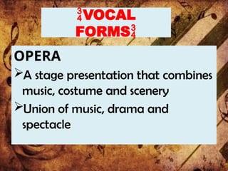 VOCAL
FORMS
OPERA
A stage presentation that combines
music, costume and scenery
Union of music, drama and
spectacle
 