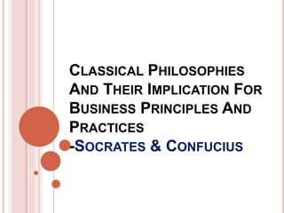 CLASSICAL PHILOSOPHIES
AND THEIR IMPLICATION FOR
BUSINESS PRINCIPLES AND
PRACTICES
-SOCRATES & CONFUCIUS
 