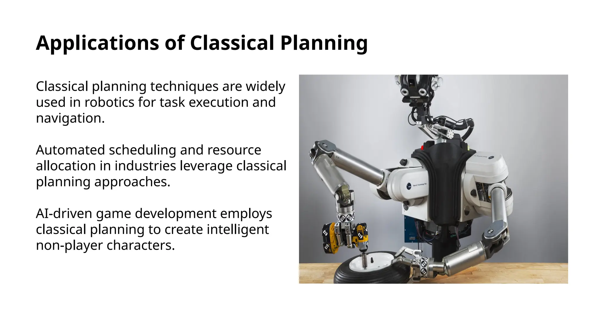 Applications of Classical Planning
Classical planning techniques are widely
used in robotics for task execution and
navigation.
Automated scheduling and resource
allocation in industries leverage classical
planning approaches.
AI-driven game development employs
classical planning to create intelligent
non-player characters.
 
