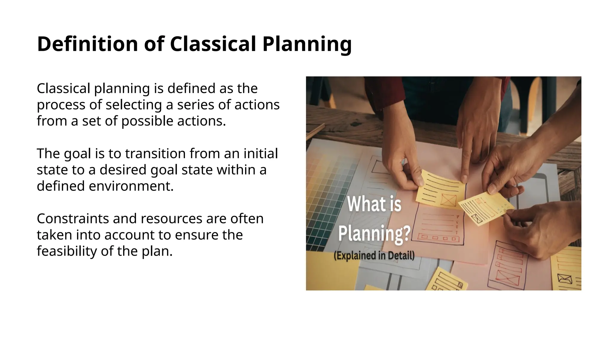 Definition of Classical Planning
Classical planning is defined as the
process of selecting a series of actions
from a set of possible actions.
The goal is to transition from an initial
state to a desired goal state within a
defined environment.
Constraints and resources are often
taken into account to ensure the
feasibility of the plan.
 
