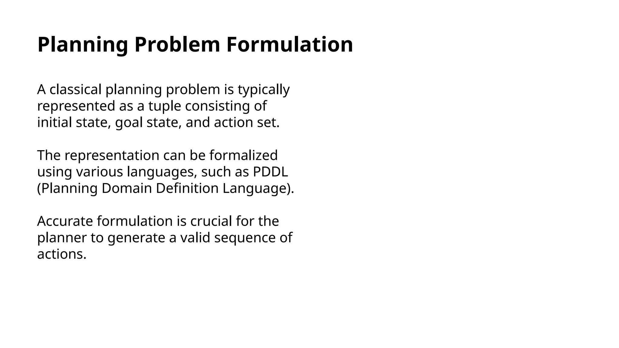 Planning Problem Formulation
A classical planning problem is typically
represented as a tuple consisting of
initial state, goal state, and action set.
The representation can be formalized
using various languages, such as PDDL
(Planning Domain Definition Language).
Accurate formulation is crucial for the
planner to generate a valid sequence of
actions.
 