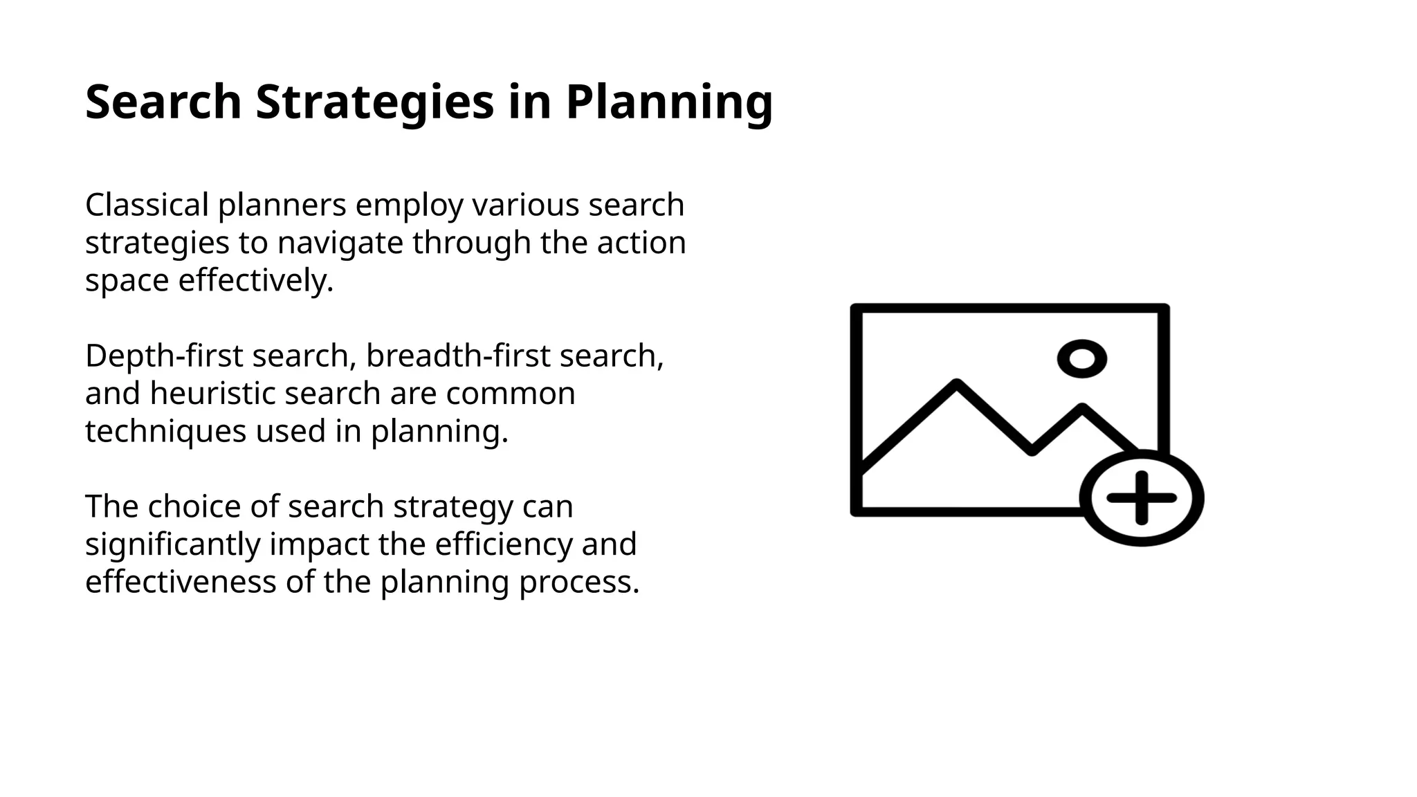 Search Strategies in Planning
Classical planners employ various search
strategies to navigate through the action
space effectively.
Depth-first search, breadth-first search,
and heuristic search are common
techniques used in planning.
The choice of search strategy can
significantly impact the efficiency and
effectiveness of the planning process.
 