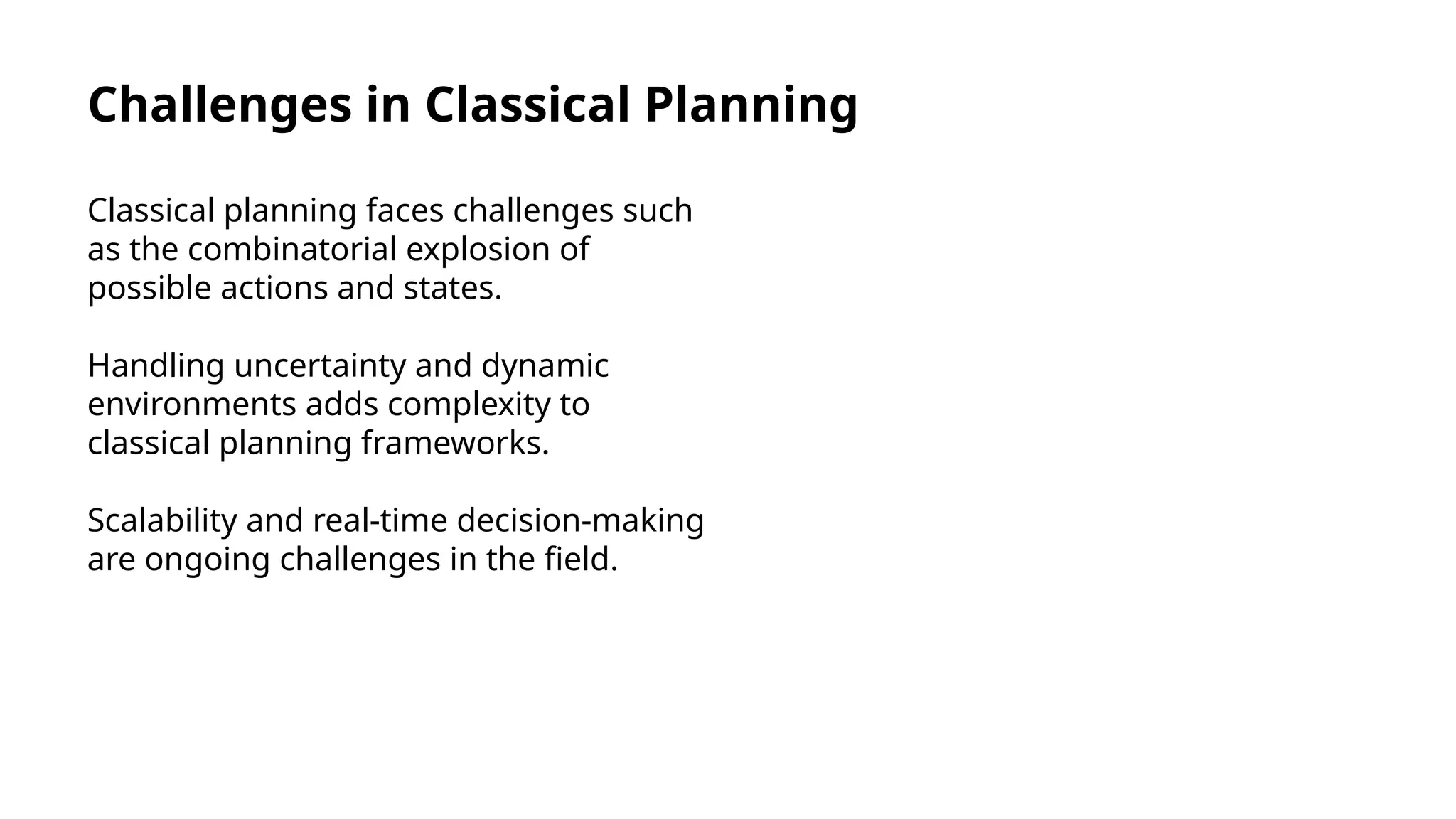 Challenges in Classical Planning
Classical planning faces challenges such
as the combinatorial explosion of
possible actions and states.
Handling uncertainty and dynamic
environments adds complexity to
classical planning frameworks.
Scalability and real-time decision-making
are ongoing challenges in the field.
 