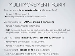 Listen to Mozart’s
                                  Eine Kleine Nachtmusik
Key: G major
Written for string quartet supported by a double bass
often performed by a string orchestra
•1st mvmt: Allegro, SONATA-ALLEGRO form
 opening theme is known as his rocket theme


 INTRO
   (opt.)




•3rd mvmt: Allegro, MINUET & TRIO form
Active Listening Question:
Is this recording a string quartet or a string orchestra?
 