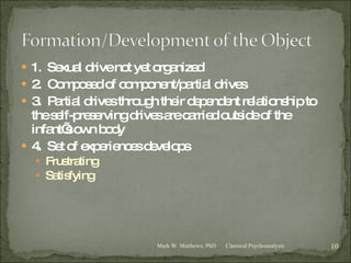 1.  Sexual drive not yet organized 2.  Composed of component/partial drives 3.  Partial drives through their dependent relationship to the self-preserving drives are carried outside of the infant’s own body 4.  Set of experiences develops Frustrating Satisfying Classical Psychoanalysis Mark W. Matthews, PhD 