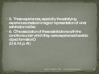 5.  These experiences, especially the satisfying experiences create an image or representation of what satisfaction is like 6.  “The association of these satisfactions with the conditions under which they were experienced leads to object formation” (G & M, p. 41) Classical Psychoanalysis Mark W. Matthews, PhD 