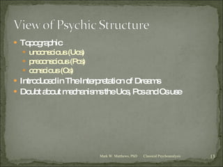Topographic unconscious (Ucs) preconscious (Pcs) conscious (Cs) Introduced in The Interpretation of Dreams Doubt about mechanisms the Ucs, Pcs and Cs use Classical Psychoanalysis Mark W. Matthews, PhD 
