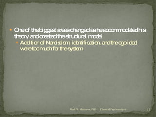 One of the biggest areas changed as he accommodated his theory and created the structural model Addition of Narcissism, identification, and the ego ideal were too much for the system Classical Psychoanalysis Mark W. Matthews, PhD 
