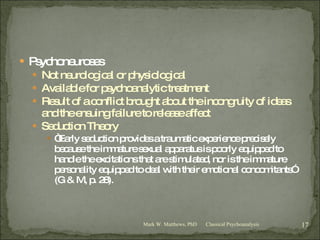 Psychoneuroses Not neurological or physiological Available for psychoanalytic treatment Result of a conflict brought about the incongruity of ideas and the ensuing failure to release affect Seduction Theory “ Early seduction provides a traumatic experience precisely because the immature sexual apparatus is poorly equipped to handle the excitations that are stimulated, nor is the immature personality equipped to deal with their emotional concomitants”  (G & M, p. 28). Classical Psychoanalysis Mark W. Matthews, PhD 
