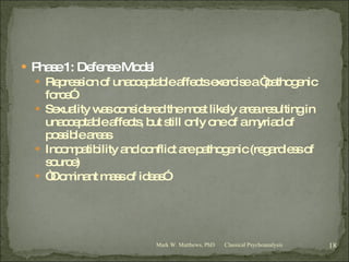 Phase 1: Defense Model Repression of unacceptable affects exercise a “pathogenic force” Sexuality was considered the most likely area resulting in unacceptable affects, but still only one of a myriad of possible areas Incompatibility and conflict are pathogenic (regardless of source) “ Dominant mass of ideas” Classical Psychoanalysis Mark W. Matthews, PhD 