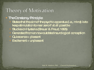The Constancy Principle States that the aim of the psychic apparatus (i.e., mind) is to keep stimulation to near zero if at all possible Studies on Hysteria (Breuer & Freud, 1895) Generated from an now outdated neurological conception Quiescence = pleasant Excitement = unpleasant Classical Psychoanalysis Mark W. Matthews, PhD 