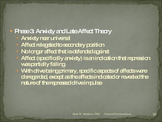 Phase 3: Anxiety and Late Affect Theory Anxiety near universal Affect relegated to secondary position No longer affect that is defended against Affect (specifically anxiety) is an indication that repression was partially failing With drive being primary, specific aspects of affects were disregarded, except as the affects indicated or revealed the nature of the repressed drive impulse Classical Psychoanalysis Mark W. Matthews, PhD 