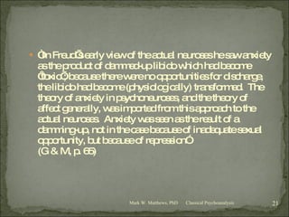 “ In Freud’s early view of the actual neuroses he saw anxiety as the product of dammed-up libido which had become ‘toxic’; because there were no opportunities for discharge, the libido had become (physiologically) transformed.  The theory of anxiety in psychoneuroses, and the theory of affect generally, was imported from this approach to the actual neuroses.  Anxiety was seen as the result of a damming-up, not in the case because of inadequate sexual opportunity, but because of repression” (G & M, p. 65) Classical Psychoanalysis Mark W. Matthews, PhD 