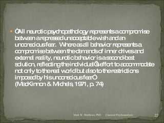 “ All neurotic psychopathology represents a compromise between a repressed unacceptable wish and an unconscious fear.  Where as all behavior represents a compromise between the demands of inner drives and external reality, neurotic behavior is a second-best solution, reflecting the individual’s effort to accommodate not only to the real world but also to the restrictions imposed by his unconscious fear” (MacKinnon & Michels, 1971, p. 74) Classical Psychoanalysis Mark W. Matthews, PhD 