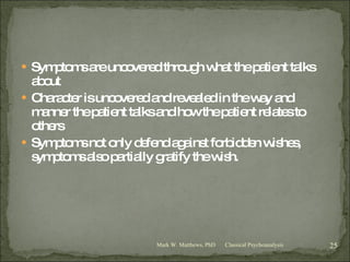 Symptoms are uncovered through what the patient talks about Character is uncovered and revealed in the way and manner the patient talks and how the patient relates to others Symptoms not only defend against forbidden wishes, symptoms also partially gratify the wish. Classical Psychoanalysis Mark W. Matthews, PhD 