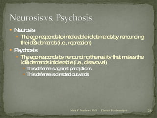 Neurosis The ego responds to intolerable id demands by renouncing the id’s demands (i.e., repression) Psychosis The ego responds by renouncing the reality that makes the id’s demands intolerable (i.e., disavowal) This defense is against perceptions This defense is directed outwards Classical Psychoanalysis Mark W. Matthews, PhD 