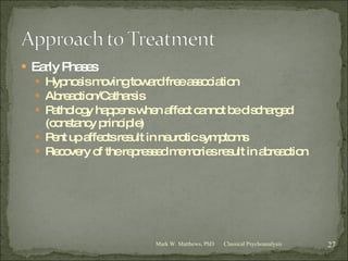 Early Phases Hypnosis moving toward free association Abreaction/Catharsis Pathology happens when affect cannot be discharged (constancy principle) Pent up affects result in neurotic symptoms Recovery of the repressed memories result in abreaction Classical Psychoanalysis Mark W. Matthews, PhD 