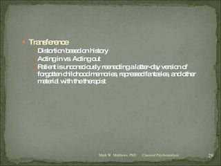 Transference Distortion based on history Acting in vs. Acting out Patient is unconsciously reenacting a latter-day version of forgotten childhood memories, repressed fantasies, and other material with the therapist Classical Psychoanalysis Mark W. Matthews, PhD 