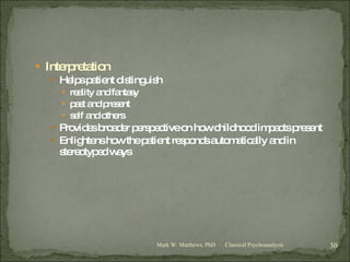 Interpretation Helps patient distinguish reality and fantasy past and present self and others Provides broader perspective on how childhood impacts present Enlightens how the patient responds automatically and in stereotyped ways Classical Psychoanalysis Mark W. Matthews, PhD 