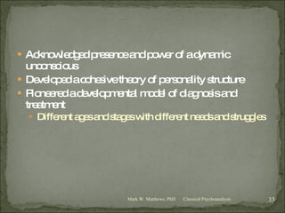 Acknowledged presence and power of a dynamic unconscious Developed a cohesive theory of personality structure Pioneered a developmental model of diagnosis and treatment Different ages and stages with different needs and struggles Classical Psychoanalysis Mark W. Matthews, PhD 