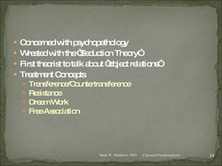 Concerned with psychopathology Wrested with the “Seduction Theory” First theorist to talk about “object relations” Treatment Concepts Transference/Countertransference Resistance Dream Work Free Association Classical Psychoanalysis Mark W. Matthews, PhD 