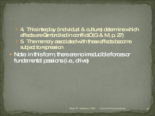 4.  This interplay (individual & culture) determine which affects are “embroiled in conflict” (G & M, p. 27) 5.  The memory associated with these affects become subject to repression Note: in this form, there are no irreducible forces or fundamental passions (i.e., drive) Classical Psychoanalysis Mark W. Matthews, PhD 