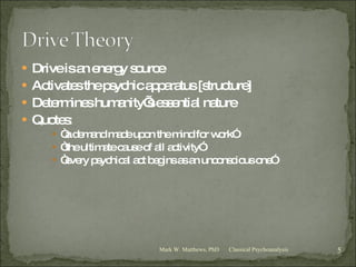 Drive is an energy source Activates the psychic apparatus [structure] Determines humanity’s essential nature Quotes: “ a demand made upon the mind for work” “ the ultimate cause of all activity” “ every psychical act begins as an unconscious one” Classical Psychoanalysis Mark W. Matthews, PhD 