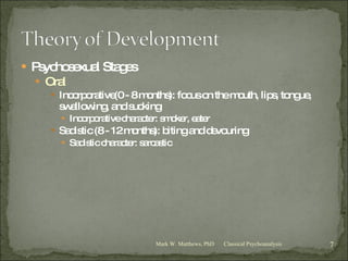Psychosexual Stages Oral Incorporative(0 - 8 months): focus on the mouth, lips, tongue, swallowing, and sucking Incorporative character: smoker, eater Sadistic (8 - 12 months): biting and devouring Sadistic character: sarcastic Classical Psychoanalysis Mark W. Matthews, PhD 