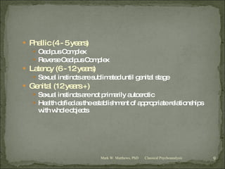 Phallic (4 - 5 years) Oedipus Complex Reverse Oedipus Complex Latency (6 - 12 years) Sexual instincts are sublimated until genital stage Genital (12 years +) Sexual instincts are not primarily autoerotic Health defied as the establishment of appropriate relationships with whole objects  Classical Psychoanalysis Mark W. Matthews, PhD 
