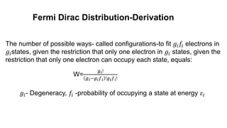 Fermi Dirac Distribution-Derivation
W=
𝑔𝑖!
𝑔𝑖−𝑔𝑖𝑓𝑖 !𝑔𝑖𝑓𝑖!
𝑔𝑖- Degeneracy, 𝑓𝑖 -probability of occupying a state at energy 𝜀𝑖
The number of possible ways- called configurations-to fit 𝑔𝑖𝑓𝑖 electrons in
𝑔𝑖states, given the restriction that only one electron in 𝑔𝑖 states, given the
restriction that only one electron can occupy each state, equals:
 