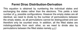 This equation is obtained by numbering the individual states and
exchanging the states rather than the electrons. This yields a total
number of 𝑔𝑖 possible configurations. However the empty states are all
identical, we need to divide by the number of permutations between
the empty states, as all permutations cannot be distinguished and can
therefore only be counted once. In addition, all the filled states are
indistinguishable from each other, so we need to divide also by
permutations between the filled states namely 𝑔𝑖𝑓𝑖!
Fermi Dirac Distribution-Derivation
 