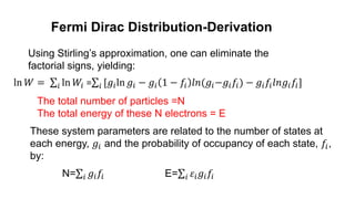 Fermi Dirac Distribution-Derivation
Using Stirling’s approximation, one can eliminate the
factorial signs, yielding:
ln 𝑊 = 𝑖 ln 𝑊𝑖 = 𝑖 [𝑔𝑖ln 𝑔𝑖 − 𝑔𝑖 1 − 𝑓𝑖 𝑙𝑛(𝑔𝑖−𝑔𝑖𝑓𝑖) − 𝑔𝑖𝑓𝑖𝑙𝑛𝑔𝑖𝑓𝑖]
The total number of particles =N
The total energy of these N electrons = E
These system parameters are related to the number of states at
each energy, 𝑔𝑖 and the probability of occupancy of each state, 𝑓𝑖,
by:
N= 𝑖 𝑔𝑖𝑓𝑖 E= 𝑖 𝜀𝑖𝑔𝑖𝑓𝑖
 